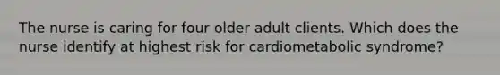 The nurse is caring for four older adult clients. Which does the nurse identify at highest risk for cardiometabolic syndrome?