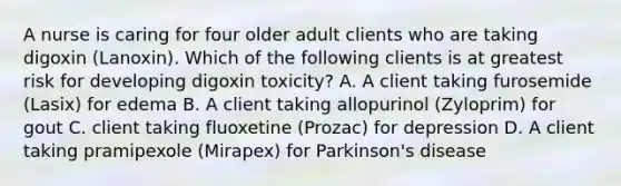 A nurse is caring for four older adult clients who are taking digoxin (Lanoxin). Which of the following clients is at greatest risk for developing digoxin toxicity? A. A client taking furosemide (Lasix) for edema B. A client taking allopurinol (Zyloprim) for gout C. client taking fluoxetine (Prozac) for depression D. A client taking pramipexole (Mirapex) for Parkinson's disease