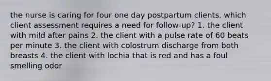 the nurse is caring for four one day postpartum clients. which client assessment requires a need for follow-up? 1. the client with mild after pains 2. the client with a pulse rate of 60 beats per minute 3. the client with colostrum discharge from both breasts 4. the client with lochia that is red and has a foul smelling odor