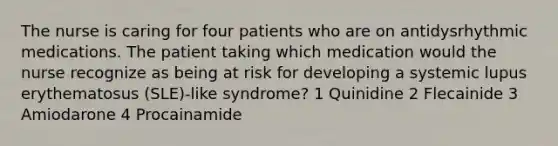 The nurse is caring for four patients who are on antidysrhythmic medications. The patient taking which medication would the nurse recognize as being at risk for developing a systemic lupus erythematosus (SLE)-like syndrome? 1 Quinidine 2 Flecainide 3 Amiodarone 4 Procainamide