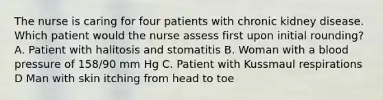 The nurse is caring for four patients with chronic kidney disease. Which patient would the nurse assess first upon initial rounding? A. Patient with halitosis and stomatitis B. Woman with a <a href='https://www.questionai.com/knowledge/kD0HacyPBr-blood-pressure' class='anchor-knowledge'>blood pressure</a> of 158/90 mm Hg C. Patient with Kussmaul respirations D Man with skin itching from head to toe