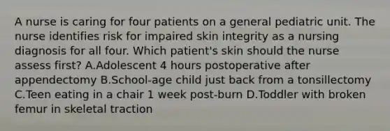 A nurse is caring for four patients on a general pediatric unit. The nurse identifies risk for impaired skin integrity as a nursing diagnosis for all four. Which patient's skin should the nurse assess first? A.Adolescent 4 hours postoperative after appendectomy B.School-age child just back from a tonsillectomy C.Teen eating in a chair 1 week post-burn D.Toddler with broken femur in skeletal traction