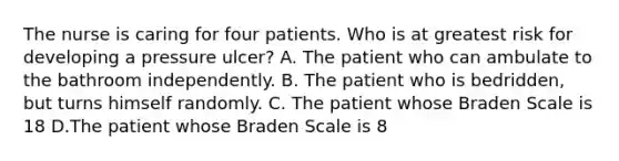 The nurse is caring for four patients. Who is at greatest risk for developing a pressure ulcer? A. The patient who can ambulate to the bathroom independently. B. The patient who is bedridden, but turns himself randomly. C. The patient whose Braden Scale is 18 D.The patient whose Braden Scale is 8