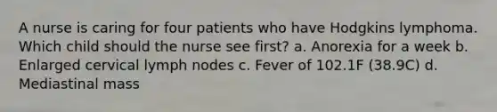 A nurse is caring for four patients who have Hodgkins lymphoma. Which child should the nurse see first? a. Anorexia for a week b. Enlarged cervical lymph nodes c. Fever of 102.1F (38.9C) d. Mediastinal mass