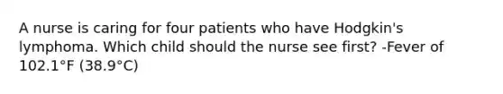 A nurse is caring for four patients who have Hodgkin's lymphoma. Which child should the nurse see first? -Fever of 102.1°F (38.9°C)