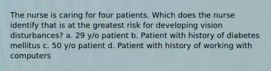 The nurse is caring for four patients. Which does the nurse identify that is at the greatest risk for developing vision disturbances? a. 29 y/o patient b. Patient with history of diabetes mellitus c. 50 y/o patient d. Patient with history of working with computers