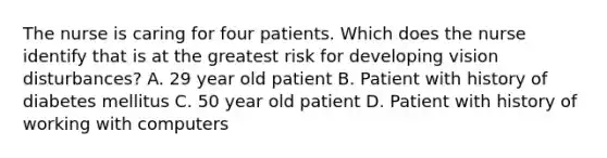 The nurse is caring for four patients. Which does the nurse identify that is at the greatest risk for developing vision disturbances? A. 29 year old patient B. Patient with history of diabetes mellitus C. 50 year old patient D. Patient with history of working with computers