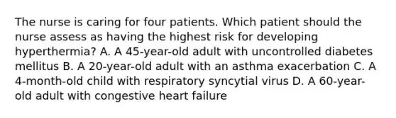 The nurse is caring for four patients. Which patient should the nurse assess as having the highest risk for developing hyperthermia? A. A 45-year-old adult with uncontrolled diabetes mellitus B. A 20-year-old adult with an asthma exacerbation C. A 4-month-old child with respiratory syncytial virus D. A 60-year-old adult with congestive heart failure