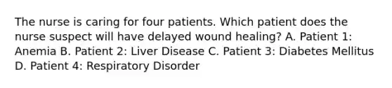 The nurse is caring for four patients. Which patient does the nurse suspect will have delayed wound healing? A. Patient 1: Anemia B. Patient 2: Liver Disease C. Patient 3: Diabetes Mellitus D. Patient 4: Respiratory Disorder