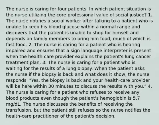 The nurse is caring for four patients. In which patient situation is the nurse utilizing the core professional value of social justice? 1. The nurse notifies a social worker after talking to a patient who is unable to keep his blood glucose within a normal range and discovers that the patient is unable to shop for himself and depends on family members to bring him food, much of which is fast food. 2. The nurse is caring for a patient who is hearing impaired and ensures that a sign language interpreter is present when the health-care provider explains the patient's lung cancer treatment plan. 3. The nurse is caring for a patient who is waiting for the results of a lung biopsy. When the patient asks the nurse if the biopsy is back and what does it show, the nurse responds, "Yes, the biopsy is back and your health-care provider will be here within 30 minutes to discuss the results with you." 4. The nurse is caring for a patient who refuses to receive any blood products even though the patient's hemoglobin is 5.7 mg/dL. The nurse discusses the benefits of receiving the transfusion, but the patient still refuses so the nurse notifies the health-care practitioner of the patient's decision.