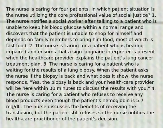 The nurse is caring for four patients. In which patient situation is the nurse utilizing the core professional value of social justice? 1. The nurse notifies a social worker after talking to a patient who is unable to keep his blood glucose within a normal range and discovers that the patient is unable to shop for himself and depends on family members to bring him food, most of which is fast food. 2. The nurse is caring for a patient who is hearing impaired and ensures that a sign language interpreter is present when the healthcare provider explains the patient's lung cancer treatment plan. 3. The nurse is caring for a patient who is waiting for the results of a lung biopsy. When the patient asks the nurse if the biopsy is back and what does it show, the nurse responds, "Yes, the biopsy is back and your health-care provider will be here within 30 minutes to discuss the results with you." 4. The nurse is caring for a patient who refuses to receive any blood products even though the patient's hemoglobin is 5.7 mg/dL. The nurse discusses the benefits of receiving the transfusion, but the patient still refuses so the nurse notifies the health-care practitioner of the patient's decision.