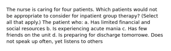 The nurse is caring for four patients. Which patients would not be appropriate to consider for inpatient group therapy? (Select all that apply.) The patient who: a. Has limited financial and social resources b. Is experiencing acute mania c. Has few friends on the unit d. Is preparing for discharge tomorrowe. Does not speak up often, yet listens to others