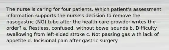 The nurse is caring for four patients. Which patient's assessment information supports the nurse's decision to remove the nasogastric (NG) tube after the health care provider writes the order? a. Restless, confused, without bowel sounds b. Difficulty swallowing from left-sided stroke c. Not passing gas with lack of appetite d. Incisional pain after gastric surgery