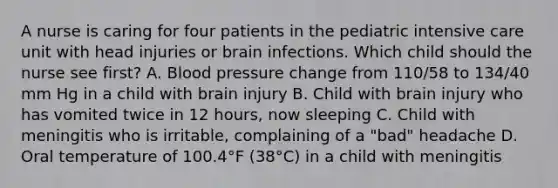 A nurse is caring for four patients in the pediatric intensive care unit with head injuries or brain infections. Which child should the nurse see first? A. Blood pressure change from 110/58 to 134/40 mm Hg in a child with brain injury B. Child with brain injury who has vomited twice in 12 hours, now sleeping C. Child with meningitis who is irritable, complaining of a "bad" headache D. Oral temperature of 100.4°F (38°C) in a child with meningitis