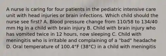 A nurse is caring for four patients in the pediatric intensive care unit with head injuries or brain infections. Which child should the nurse see first? A. Blood pressure change from 110/58 to 134/40 mm Hg in a child with brain injury B. Child with brain injury who has vomited twice in 12 hours, now sleeping C. Child with meningitis who is irritable and complaining of a "bad" headache D. Oral temperature of 100.4°F (38°C) in a child with meningitis