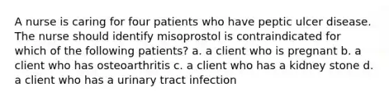 A nurse is caring for four patients who have peptic ulcer disease. The nurse should identify misoprostol is contraindicated for which of the following patients? a. a client who is pregnant b. a client who has osteoarthritis c. a client who has a kidney stone d. a client who has a urinary tract infection