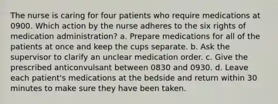 The nurse is caring for four patients who require medications at 0900. Which action by the nurse adheres to the six rights of medication administration? a. Prepare medications for all of the patients at once and keep the cups separate. b. Ask the supervisor to clarify an unclear medication order. c. Give the prescribed anticonvulsant between 0830 and 0930. d. Leave each patient's medications at the bedside and return within 30 minutes to make sure they have been taken.