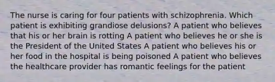 The nurse is caring for four patients with schizophrenia. Which patient is exhibiting grandiose delusions? A patient who believes that his or her brain is rotting A patient who believes he or she is the President of the United States A patient who believes his or her food in the hospital is being poisoned A patient who believes the healthcare provider has romantic feelings for the patient