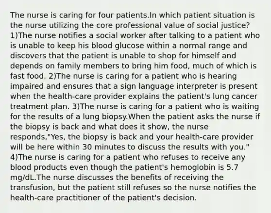 The nurse is caring for four patients.In which patient situation is the nurse utilizing the core professional value of social justice? 1)The nurse notifies a social worker after talking to a patient who is unable to keep his blood glucose within a normal range and discovers that the patient is unable to shop for himself and depends on family members to bring him food, much of which is fast food. 2)The nurse is caring for a patient who is hearing impaired and ensures that a sign language interpreter is present when the health-care provider explains the patient's lung cancer treatment plan. 3)The nurse is caring for a patient who is waiting for the results of a lung biopsy.When the patient asks the nurse if the biopsy is back and what does it show, the nurse responds,"Yes, the biopsy is back and your health-care provider will be here within 30 minutes to discuss the results with you." 4)The nurse is caring for a patient who refuses to receive any blood products even though the patient's hemoglobin is 5.7 mg/dL.The nurse discusses the benefits of receiving the transfusion, but the patient still refuses so the nurse notifies the health-care practitioner of the patient's decision.