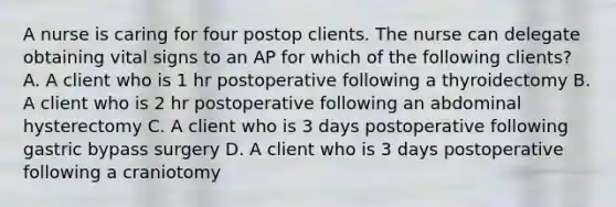 A nurse is caring for four postop clients. The nurse can delegate obtaining vital signs to an AP for which of the following clients? A. A client who is 1 hr postoperative following a thyroidectomy B. A client who is 2 hr postoperative following an abdominal hysterectomy C. A client who is 3 days postoperative following gastric bypass surgery D. A client who is 3 days postoperative following a craniotomy