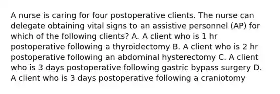 A nurse is caring for four postoperative clients. The nurse can delegate obtaining vital signs to an assistive personnel (AP) for which of the following clients? A. A client who is 1 hr postoperative following a thyroidectomy B. A client who is 2 hr postoperative following an abdominal hysterectomy C. A client who is 3 days postoperative following gastric bypass surgery D. A client who is 3 days postoperative following a craniotomy