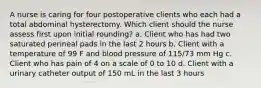 A nurse is caring for four postoperative clients who each had a total abdominal hysterectomy. Which client should the nurse assess first upon initial rounding? a. Client who has had two saturated perineal pads in the last 2 hours b. Client with a temperature of 99 F and blood pressure of 115/73 mm Hg c. Client who has pain of 4 on a scale of 0 to 10 d. Client with a urinary catheter output of 150 mL in the last 3 hours