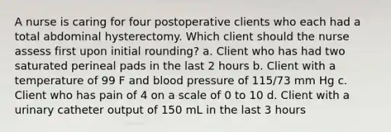 A nurse is caring for four postoperative clients who each had a total abdominal hysterectomy. Which client should the nurse assess first upon initial rounding? a. Client who has had two saturated perineal pads in the last 2 hours b. Client with a temperature of 99 F and blood pressure of 115/73 mm Hg c. Client who has pain of 4 on a scale of 0 to 10 d. Client with a urinary catheter output of 150 mL in the last 3 hours