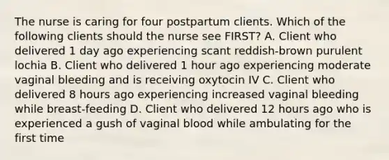 The nurse is caring for four postpartum clients. Which of the following clients should the nurse see FIRST? A. Client who delivered 1 day ago experiencing scant reddish-brown purulent lochia B. Client who delivered 1 hour ago experiencing moderate vaginal bleeding and is receiving oxytocin IV C. Client who delivered 8 hours ago experiencing increased vaginal bleeding while breast-feeding D. Client who delivered 12 hours ago who is experienced a gush of vaginal blood while ambulating for the first time