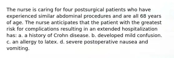 The nurse is caring for four postsurgical patients who have experienced similar abdominal procedures and are all 68 years of age. The nurse anticipates that the patient with the greatest risk for complications resulting in an extended hospitalization has: a. a history of Crohn disease. b. developed mild confusion. c. an allergy to latex. d. severe postoperative nausea and vomiting.