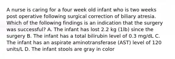 A nurse is caring for a four week old infant who is two weeks post operative following surgical correction of biliary atresia. Which of the following findings is an indication that the surgery was successful? A. The infant has lost 2.2 kg (1lb) since the surgery B. The infant has a total bilirubin level of 0.3 mg/dL C. The infant has an aspirate aminotransferase (AST) level of 120 units/L D. The infant stools are gray in color