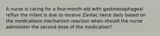 A nurse is caring for a four-month-old with gastroesophageal reflux the infant is due to receive Zantac twice daily based on the medications mechanism reaction when should the nurse administer the second dose of the medication?