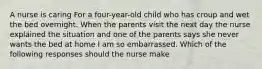 A nurse is caring For a four-year-old child who has croup and wet the bed overnight. When the parents visit the next day the nurse explained the situation and one of the parents says she never wants the bed at home I am so embarrassed. Which of the following responses should the nurse make