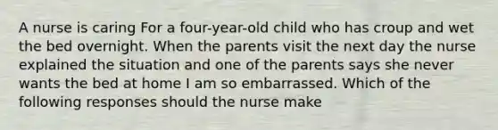 A nurse is caring For a four-year-old child who has croup and wet the bed overnight. When the parents visit the next day the nurse explained the situation and one of the parents says she never wants the bed at home I am so embarrassed. Which of the following responses should the nurse make