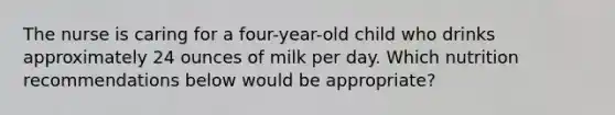 The nurse is caring for a four-year-old child who drinks approximately 24 ounces of milk per day. Which nutrition recommendations below would be appropriate?