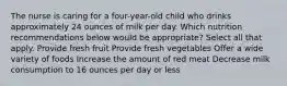 The nurse is caring for a four-year-old child who drinks approximately 24 ounces of milk per day. Which nutrition recommendations below would be appropriate? Select all that apply. Provide fresh fruit Provide fresh vegetables Offer a wide variety of foods Increase the amount of red meat Decrease milk consumption to 16 ounces per day or less