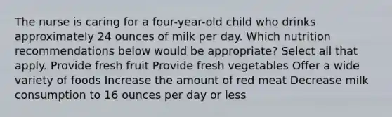 The nurse is caring for a four-year-old child who drinks approximately 24 ounces of milk per day. Which nutrition recommendations below would be appropriate? Select all that apply. Provide fresh fruit Provide fresh vegetables Offer a wide variety of foods Increase the amount of red meat Decrease milk consumption to 16 ounces per day or less