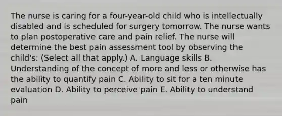 The nurse is caring for a four-year-old child who is intellectually disabled and is scheduled for surgery tomorrow. The nurse wants to plan postoperative care and pain relief. The nurse will determine the best pain assessment tool by observing the child's: (Select all that apply.) A. Language skills B. Understanding of the concept of more and less or otherwise has the ability to quantify pain C. Ability to sit for a ten minute evaluation D. Ability to perceive pain E. Ability to understand pain