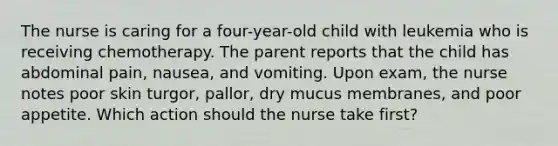 The nurse is caring for a four-year-old child with leukemia who is receiving chemotherapy. The parent reports that the child has abdominal pain, nausea, and vomiting. Upon exam, the nurse notes poor skin turgor, pallor, dry mucus membranes, and poor appetite. Which action should the nurse take first?