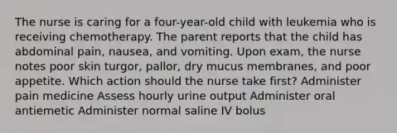 The nurse is caring for a four-year-old child with leukemia who is receiving chemotherapy. The parent reports that the child has abdominal pain, nausea, and vomiting. Upon exam, the nurse notes poor skin turgor, pallor, dry mucus membranes, and poor appetite. Which action should the nurse take first? Administer pain medicine Assess hourly urine output Administer oral antiemetic Administer normal saline IV bolus