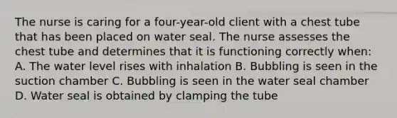The nurse is caring for a four-year-old client with a chest tube that has been placed on water seal. The nurse assesses the chest tube and determines that it is functioning correctly when: A. The water level rises with inhalation B. Bubbling is seen in the suction chamber C. Bubbling is seen in the water seal chamber D. Water seal is obtained by clamping the tube