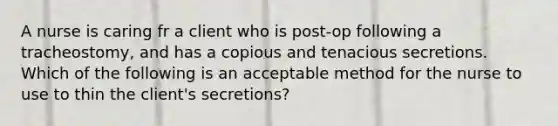 A nurse is caring fr a client who is post-op following a tracheostomy, and has a copious and tenacious secretions. Which of the following is an acceptable method for the nurse to use to thin the client's secretions?