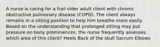 A nurse is caring for a frail older adult client with chronic obstructive pulmonary disease (COPD). The client always remains in a sitting position to help him breathe more easily. Based on the understanding that prolonged sitting may put pressure on bony prominences, the nurse frequently assesses which area of this client? Heels Back of the skull Sacrum Elbows