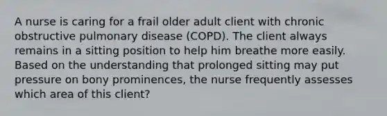 A nurse is caring for a frail older adult client with chronic obstructive pulmonary disease (COPD). The client always remains in a sitting position to help him breathe more easily. Based on the understanding that prolonged sitting may put pressure on bony prominences, the nurse frequently assesses which area of this client?