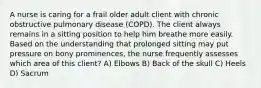 A nurse is caring for a frail older adult client with chronic obstructive pulmonary disease (COPD). The client always remains in a sitting position to help him breathe more easily. Based on the understanding that prolonged sitting may put pressure on bony prominences, the nurse frequently assesses which area of this client? A) Elbows B) Back of the skull C) Heels D) Sacrum