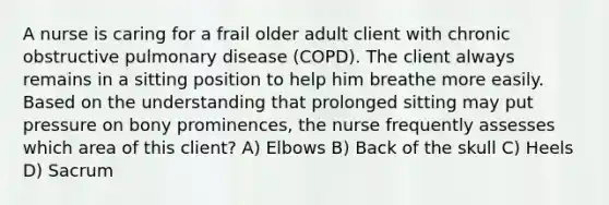 A nurse is caring for a frail older adult client with chronic obstructive pulmonary disease (COPD). The client always remains in a sitting position to help him breathe more easily. Based on the understanding that prolonged sitting may put pressure on bony prominences, the nurse frequently assesses which area of this client? A) Elbows B) Back of the skull C) Heels D) Sacrum