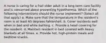 A nurse is caring for a frail older adult in a long-term care facility and is concerned about preventing hypothermia. Which of the following interventions should the nurse implement? (Select all that apply.) a. Make sure that the temperature in the resident's room is at least 65 degrees Fahrenheit. b. Cover residents well when in bed and while bathing. c. Provide a head covering for the resident. d. Maintain resident in bed covered with heavy blankets at all times. e. Provide hot, high-protein meals and bedtime snacks.