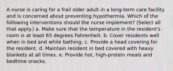 A nurse is caring for a frail older adult in a long-term care facility and is concerned about preventing hypothermia. Which of the following interventions should the nurse implement? (Select all that apply.) a. Make sure that the temperature in the resident's room is at least 65 degrees Fahrenheit. b. Cover residents well when in bed and while bathing. c. Provide a head covering for the resident. d. Maintain resident in bed covered with heavy blankets at all times. e. Provide hot, high-protein meals and bedtime snacks.