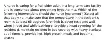 A nurse is caring for a frail older adult in a long-term care facility and is concerned about preventing hypothermia. Which of the following interventions should the nurse implement? (Select all that apply.) a. make sure that the temperature in the resident's room is at least 65 degrees fareinheit b. cover residents well when in bed and while bathing c. provide a head covering for the resident d. maintain resident in bed covered with heavy blankets at all times e. provide hot, high-protein meals and bedtime snacks