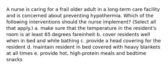 A nurse is caring for a frail older adult in a long-term care facility and is concerned about preventing hypothermia. Which of the following interventions should the nurse implement? (Select all that apply.) a. make sure that the temperature in the resident's room is at least 65 degrees fareinheit b. cover residents well when in bed and while bathing c. provide a head covering for the resident d. maintain resident in bed covered with heavy blankets at all times e. provide hot, high-protein meals and bedtime snacks