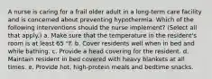 A nurse is caring for a frail older adult in a long-term care facility and is concerned about preventing hypothermia. Which of the following interventions should the nurse implement? (Select all that apply.) a. Make sure that the temperature in the resident's room is at least 65 °F. b. Cover residents well when in bed and while bathing. c. Provide a head covering for the resident. d. Maintain resident in bed covered with heavy blankets at all times. e. Provide hot, high-protein meals and bedtime snacks.